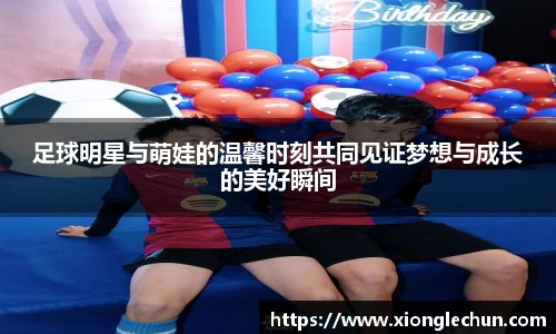 足球明星与萌娃的温馨时刻共同见证梦想与成长的美好瞬间