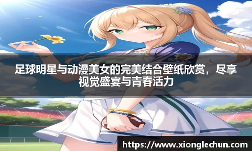 足球明星与动漫美女的完美结合壁纸欣赏，尽享视觉盛宴与青春活力