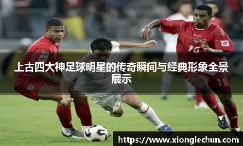 上古四大神足球明星的传奇瞬间与经典形象全景展示