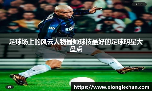 足球场上的风云人物最帅球技最好的足球明星大盘点