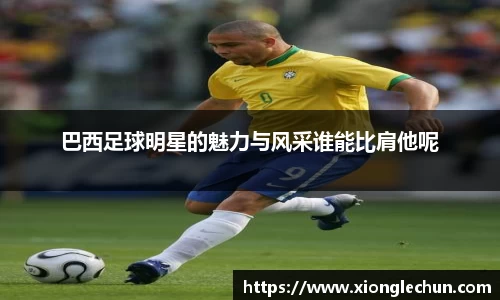 巴西足球明星的魅力与风采谁能比肩他呢